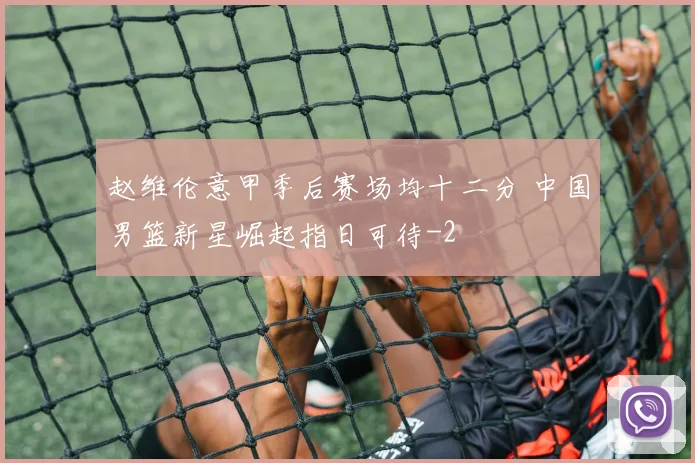 赵维伦意甲季后赛场均十二分 中国男篮新星崛起指日可待