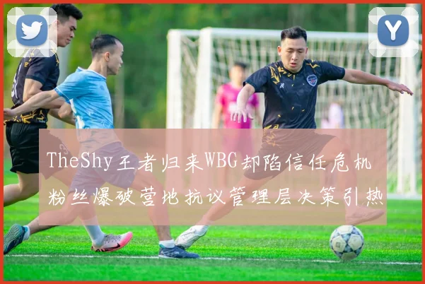 TheShy王者归来WBG却陷信任危机 粉丝爆破营地抗议管理层决策引热议