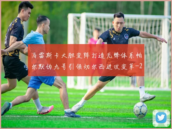 马雷斯卡大胆变阵打造无锋体系帕尔默伪九号引领切尔西进攻变革