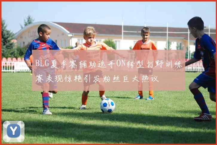 BLG夏季赛辅助选手ON转型打野训练赛表现惊艳引发粉丝巨大热议
