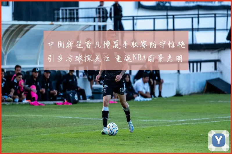 中国新星曾凡博夏季联赛防守惊艳引多方球探关注 重返NBA前景光明