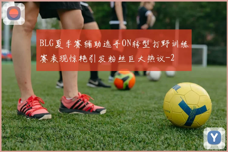 BLG夏季赛辅助选手ON转型打野训练赛表现惊艳引发粉丝巨大热议