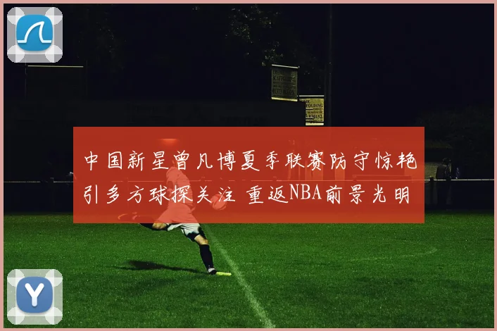 中国新星曾凡博夏季联赛防守惊艳引多方球探关注 重返NBA前景光明