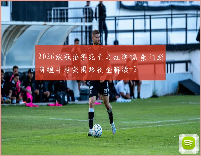 2026欧冠抽签死亡之组浮现 豪门新贵缠斗与突围路径全解读