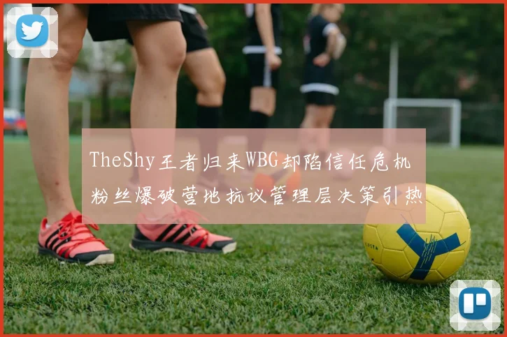TheShy王者归来WBG却陷信任危机 粉丝爆破营地抗议管理层决策引热议