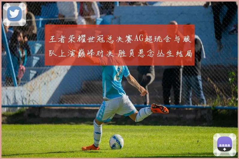 王者荣耀世冠总决赛AG超玩会与狼队上演巅峰对决 胜负悬念丛生结局难料
