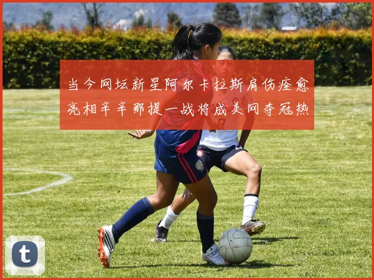 当今网坛新星阿尔卡拉斯肩伤痊愈亮相辛辛那提一战将成美网夺冠热门的重要预测依据