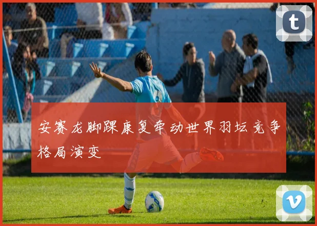 安赛龙脚踝康复牵动世界羽坛竞争格局演变