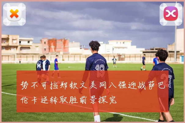 势不可挡郑钦文美网八强迎战萨巴伦卡逆转取胜前景探究